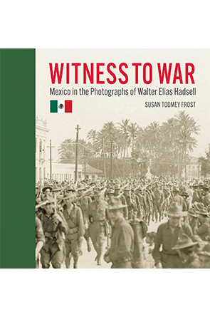 Witness to War: Mexico in the Photographs of Walter Elias Hadsell by Susan Toomey Frost